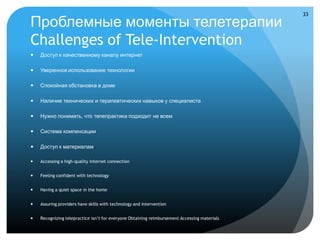 33

Проблемные моменты телетерапии
Challenges of Tele-Intervention
   Доступ к качественному каналу интернет

   Уверенное использование технологии

   Спокойная обстановка в доме

   Наличие технических и терапевтических навыков у специалиста

   Нужно понимать, что телепрактика подходит не всем

   Система компенсации

   Доступ к материалам

   Accessing a high-quality internet connection


   Feeling confident with technology


   Having a quiet space in the home


   Assuring providers have skills with technology and intervention


   Recognizing telepractice isn’t for everyone Obtaining reimbursement Accessing materials
 