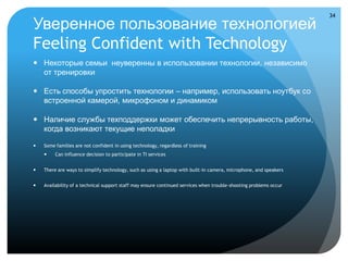 34

Уверенное пользование технологией
Feeling Confident with Technology
 Некоторые семьи неуверенны в использовании технологии, независимо
  от тренировки

 Есть способы упростить технологии – например, использовать ноутбук со
  встроенной камерой, микрофоном и динамиком

 Наличие службы техподдержки может обеспечить непрерывность работы,
  когда возникают текущие неполадки

   Some families are not confident in using technology, regardless of training
        Can influence decision to participate in TI services


   There are ways to simplify technology, such as using a laptop with built-in camera, microphone, and speakers


   Availability of a technical support staff may ensure continued services when trouble-shooting problems occur
 