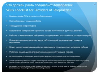 Что должен уметь специалист-телепрактик                                                                                                35


Skills Checklist for Providers of Telepractice
   Базовое знание ПК и остального оборудования

   Настройка аудио- и видеоприборов

   Техподдержка во время урока

   Обеспечение материалами заранее на основе естественных, рутинных действий

   Работает с материалами и действиями, которые можно просто описать по видео или аудио

   Планирует несколько запасных видов работ на случай, если несколько окажутся
    неудачными

   Может корректировать виды работы в зависимости от сиюминутных интересов ребенка

   Работая с семьей, демонстрирует использование обучающего подхода

   Has basic knowledge of computers and other equipment being used Can trouble-shoot video and audio equipment


   Attends to technology while conducting the session Organizes materials for activities ahead of time based on naturally-occurring
    routines Conducts activities that involve materials and actions that are easily depicted over video/audio


   Has a variety of activities planned in case some are not successful Can adjust activities based on immediate interests of child
    Demonstrates use of coaching techniques when working w/ family
 