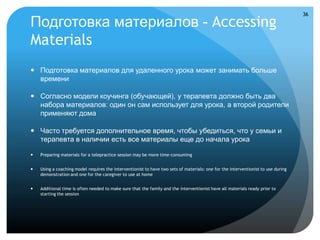 36

Подготовка материалов - Accessing
Materials
 Подготовка материалов для удаленного урока может занимать больше
  времени

 Согласно модели коучинга (обучающей), у терапевта должно быть два
  набора материалов: один он сам использует для урока, а второй родители
  применяют дома

 Часто требуется дополнительное время, чтобы убедиться, что у семьи и
  терапевта в наличии есть все материалы еще до начала урока

   Preparing materials for a telepractice session may be more time-consuming


   Using a coaching model requires the interventionist to have two sets of materials: one for the interventionist to use during
    demonstration and one for the caregiver to use at home


   Additional time is often needed to make sure that the family and the interventionist have all materials ready prior to
    starting the session
 