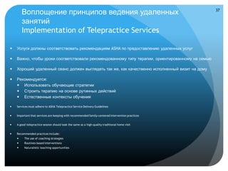 Воплощение принципов ведения удаленных                                                    37


        занятий
        Implementation of Telepractice Services

   Услуги должны соответствовать рекомендациям ASHA по предоставлению удаленных услуг

   Важно, чтобы уроки соответствовали рекомендованному типу терапии, ориентированному на семью

   Хороший удаленный сеанс должен выглядеть так же, как качественно исполненный визит на дому

   Рекомендуется:
     Использовать обучающие стратегии
     Строить терапию на основе рутинных действий
     Естественные контексты обучения

   Services must adhere to ASHA Telepractice Service Delivery Guidelines


   Important that services are keeping with recommended family-centered intervention practices


   A good telepractice session should look the same as a high-quality traditional home visit


   Recommended practices include:
        The use of coaching strategies
        Routines-based interventions
        Naturalistic teaching opportunities
 