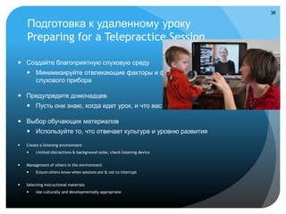 38

    Подготовка к удаленному уроку
    Preparing for a Telepractice Session

 Создайте благоприятную слуховую среду
     Минимизируйте отвлекающие факторы и фоновый шум, проверьте работу
      слухового прибора

 Предупредите домочадцев
     Пусть они знаю, когда идет урок, и что вас не стоит отвлекать

 Выбор обучающих материалов
     Используйте то, что отвечает культуре и уровню развития

   Create a listening environment
        Limited distractions & background noise, check listening device


   Management of others in the environment
        Ensure others know when sessions are & not to interrupt


   Selecting instructional materials
        Use culturally and developmentally appropriate
 