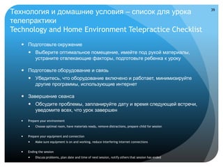 Технология и домашние условия – список для урока                                                         39


телепрактики
Technology and Home Environment Telepractice Checklist
    Подготовьте окружение
        Выберите оптимальное помещение, имейте под рукой материалы,
         устраните отвлекающие факторы, подготовьте ребенка к уроку

    Подготовьте оборудование и связь
        Убедитесь, что оборудование включено и работает, минимизируйте
         другие программы, использующие интернет

    Завершение сеанса
        Обсудите проблемы, запланируйте дату и время следующей встречи,
         уведомите всех, что урок завершен

      Prepare your environment
           Choose optimal room, have materials ready, remove distractions, prepare child for session


      Prepare your equipment and connection
           Make sure equipment is on and working, reduce interfering internet connections


      Ending the session
           Discuss problems, plan date and time of next session, notify others that session has ended
 