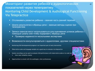 Мониторинг развития ребенка и аудиологических                                                                            41

показателей через телепрактику
Monitoring Child Development & Audiological Functioning
Via Telepractice
   Отслеживать развитие ребенка – важная часть ранней терапии

   Шкала результатов и образцы речи – важные методы оценки при
    телепрактике

   Записи сеансов могут использоваться для оценивания успехов ребенка с
    помощью шкалы или чтобы кодировать образцы речи
     Проверка надежности несколькими экспертами

   Возможности консультироваться с аудиологами, другими специалистами
     Monitoring child developmental progress in an important part of early intervention

     Observation scales and language samples are a good way to evaluate via telepractice

     Session recordings can be used to evaluate child performance with observation scales or to code language samples
          Inter-rater reliability checks

     Opportunities to consult with the аudiologist, other professionals
 
