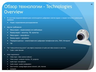 42

Обзор технологии - Technologies
Overview
   В «системе видеоконференции» используется цифровое сжатие аудио- и видео потоков в реальном
    времени
        Кодек: кодирование-раскодирование

   Другие требования
        Ввод видео – видеокамера или вебкамера
        Вывод видео – монитор, ТВ, проектор
        Ввод аудио – микрофоны
        Вывод аудио – динамики
        Передача данных – аналоговая или цифровая телефонная сеть, ЛАН, Интернет
        ПК

   The “videoconferencing system” uses digital compression of audio and video streams in real time
        Codec: coder/decoder


   Other requirements:
        Video input- video camera/webcam
        Video output- computer monitor, TV, projector
        Audio input- microphones
        Audio output- usually loudspeakers
        Data transfer- analog/digital phone network, LAN, internet
        Computer
 