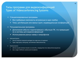 43


Типы программ для видеоконференций
Types of Videoconferencing Systems

  Специализированные программы
      Все требуемые компоненты встроенные в один прибор
      Типы: для больших или малых групп, индивидуальные конференции

  Пользовательские программы
      Дополнения (обычно подключаемые) к обычным ПК, что превращает
       их в системы для видеоконференций
      Использование разных камер и микрофонов

    Dedicated Systems
        Have all required components packaged into single piece of equipment
        Types: large group, small group, and individual videoconferencing


    Desktop Systems
        Add-ons (usually hardware boards) to normal PCs, changing them into videoconferencing devices
        Use a range of different cameras and microphones
 