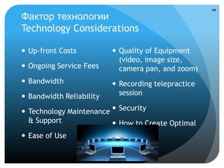 44

Фактор технологии
Technology Considerations

 Up-front Costs           Quality of Equipment
                            (video, image size,
 Ongoing Service Fees      camera pan, and zoom)
 Bandwidth                Recording telepractice
 Bandwidth Reliability     session

 Technology Maintenance  Security
  & Support               How to Create Optimal
 Ease of Use              Security
 