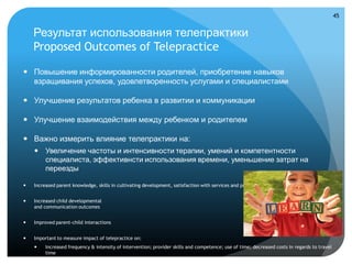 45


    Результат использования телепрактики
    Proposed Outcomes of Telepractice

 Повышение информированности родителей, приобретение навыков
  взращивания успехов, удовлетворенность услугами и специалистами

 Улучшение результатов ребенка в развитии и коммуникации

 Улучшение взаимодействия между ребенком и родителем

 Важно измерить влияние телепрактики на:
     Увеличение частоты и интенсивности терапии, умений и компетентности
      специалиста, эффективнсти использования времени, уменьшение затрат на
      переезды

   Increased parent knowledge, skills in cultivating development, satisfaction with services and providers


   Increased child developmental
    and communication outcomes


   Improved parent-child interactions


   Important to measure impact of telepractice on:
        Increased frequency & intensity of intervention; provider skills and competence; use of time; decreased costs in regards to travel
         time
 