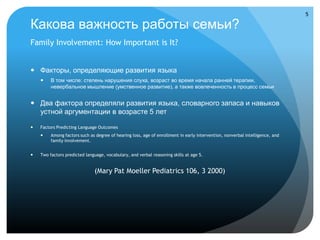 5

Какова важность работы семьи?
Family Involvement: How Important is It?


 Факторы, определяющие развития языка
        В том числе: степень нарушения слуха, возраст во время начала ранней терапии,
         невербальное мышление (умственное развитие), а также вовлеченность в процесс семьи


 Два фактора определяли развития языка, словарного запаса и навыков
  устной аргументации в возрасте 5 лет

   Factors Predicting Language Outcomes
        Among factors such as degree of hearing loss, age of enrollment in early intervention, nonverbal intelligence, and
         family involvement.


   Two factors predicted language, vocabulary, and verbal reasoning skills at age 5.


                              (Mary Pat Moeller Pediatrics 106, 3 2000)
 