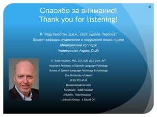 51

   Спасибо за внимание!
   Thank you for listening!
   К. Тодд Хьюстон, д.м.н., серт. аудиов. Терапевт
Доцент кафедры аудиологии и нарушений языка и речи
                 Медицинский колледж
               Университет Акрон, США

          K. Todd Houston, PhD, CCC-SLP, LSLS Cert. AVT
        Associate Professor of Speech-Language Pathology
        School of Speech-Language Pathology & Audiology
                     The University of Akron
                         (330) 972-6141
                      Houston@uakron.edu
                    Facebook: Todd Houston
                   LinkedIn: Todd Houston
                  LinkedIn Group: 6 Sound Off
 