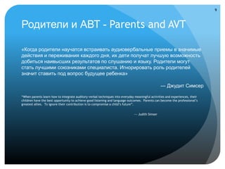 9



Родители и АВТ - Parents and AVT

«Когда родители научатся встраивать аудиовербальные приемы в значимые
действия и переживания каждого дня, их дети получат лучшую возможность
добиться наивысших результатов по слушанию и языку. Родители могут
стать лучшими союзниками специалиста. Игнорировать роль родителей
значит ставить под вопрос будущее ребенка»

                                                                                                 --- Джудит Симсер

“When parents learn how to integrate auditory-verbal techniques into everyday meaningful activities and experiences, their
children have the best opportunity to achieve good listening and language outcomes. Parents can become the professional’s
greatest allies. To ignore their contribution is to compromise a child’s future”.


                                                                             --- Judith Simser
 