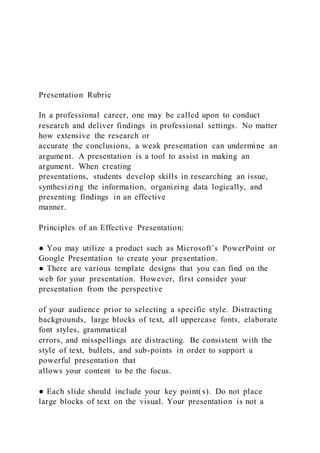 Presentation Rubric
In a professional career, one may be called upon to conduct
research and deliver findings in professional settings. No matter
how extensive the research or
accurate the conclusions, a weak presentation can undermine an
argument. A presentation is a tool to assist in making an
argument. When creating
presentations, students develop skills in researching an issue,
synthesizing the information, organizing data logically, and
presenting findings in an effective
manner.
Principles of an Effective Presentation:
● You may utilize a product such as Microsoft’s PowerPoint or
Google Presentation to create your presentation.
● There are various template designs that you can find on the
web for your presentation. However, first consider your
presentation from the perspective
of your audience prior to selecting a specific style. Distracting
backgrounds, large blocks of text, all uppercase fonts, elaborate
font styles, grammatical
errors, and misspellings are distracting. Be consistent with the
style of text, bullets, and sub-points in order to support a
powerful presentation that
allows your content to be the focus.
● Each slide should include your key point(s). Do not place
large blocks of text on the visual. Your presentation is not a
 