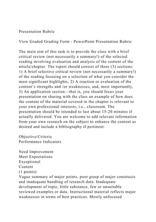 Presentation Rubric
View Graded Grading Form - PowerPoint Presentation Rubric
The main aim of this task is to provide the class with a brief
critical review (not necessarily a summary!) of the selected
reading involving evaluation and analysis of the content of the
article/chapter. The report should consist of three (3) sections:
1) A brief selective critical review (not necessarily a summary!)
of the reading focusing on a selection of what you consider the
most significant highlights, 2) A reaction or evaluation of the
content’s strengths and /or weaknesses, and, most importantly,
3) An application section—that is, you should focus your
presentation on sharing with the class an example of how does
the content of the material covered in the chapter is relevant to
your own professional interests, i.e., classroom. The
presentation should be intended to last about 15-20 minutes if
actually delivered. You are welcome to add relevant information
from your own research on the subject to enhance the content as
desired and include a bibliography if pertinent.
Objective/Criteria
Performance Indicators
Need Improvement
Meet Expectations
Exceptional
Content
(1 points)
Vague summary of major points, poor grasp of major constructs
and inadequate handling of research data. Inadequate
development of topic, little substance, few or unsuitable
reviewed examples or data. Instructional material reflects major
weaknesses in terms of best practices. Mostly unfocused
 