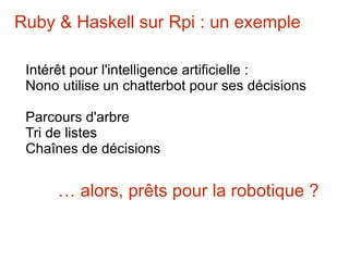 Ruby & Haskell sur Rpi : un exemple

 Intérêt pour l'intelligence artificielle :
 Nono utilise un chatterbot pour ses décisions

 Parcours d'arbre
 Tri de listes
 Chaînes de décisions


      … alors, prêts pour la robotique ?
 