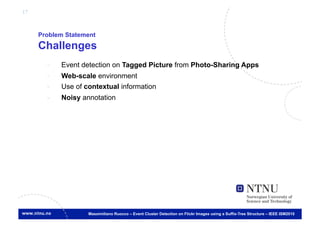 17



     Problem Statement
     Challenges
       -    Event detection on Tagged Picture from Photo-Sharing Apps
       -    Web-scale environment
       -    Use of contextual information
       -    Noisy annotation




                    Massimiliano Ruocco – Event Cluster Detection on Flickr Images using a Suffix-Tree Structure – IEEE ISM2010
 