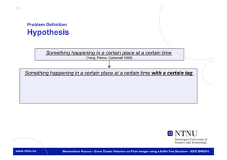 25



      Problem Definition
      Hypothesis

              Something happening in a certain place at a certain time
                                       [Yang, Pierce, Carbonell 1999]
                                                                    	




     Something happening in a certain place at a certain time with a certain tag	





                      Massimiliano Ruocco – Event Cluster Detection on Flickr Images using a Suffix-Tree Structure – IEEE ISM2010
 