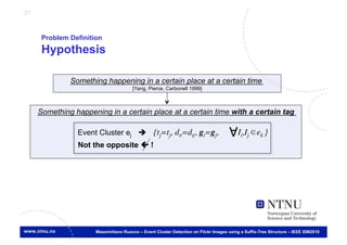 27



      Problem Definition
      Hypothesis

              Something happening in a certain place at a certain time
                                       [Yang, Pierce, Carbonell 1999]
                                                                    	




     Something happening in a certain place at a certain time with a certain tag	


                 Event Cluster ej  {tj=tj, dti=dtj, gi=gj,                              Ii,Ij ek }
                                                                                                  	

                 Not the opposite  !




                      Massimiliano Ruocco – Event Cluster Detection on Flickr Images using a Suffix-Tree Structure – IEEE ISM2010
 