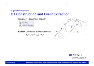 63



     Algorithm Overview

     ST Construction and Event Extraction
       -    Image Ii’’ : document snippet
              Ii’’ = (T’’,g,dt)	

              T’’ = {t’’1, …, t’’l }	

              t’’i = [s1(dt) + s2(g) + ti ]
                                                                                                           Ψ’l	


       -    Extract Candidate event clusters Ψl :                               Ψl	


               -            Ψl ([s1(dt) + s2(g) + ti ])	





                            Massimiliano Ruocco – Event Cluster Detection on Flickr Images using a Suffix-Tree Structure – IEEE ISM2010
 