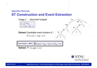 65



     Algorithm Overview

     ST Construction and Event Extraction
       -     Image Ii’’ : document snippet
                Ii’’ = (T’’,g,dt)	

                T’’ = {t’’1, …, t’’l }	

                t’’i = [s1(dt) + s2(g) + ti ]
                                                                                                             Ψ’l	


       -     Extract Candidate event clusters Ψl :                                     Ψl	


                 -            Ψl ([s1(dt) + s2(g) + ti ])	




            Event Cluster ek	

         {     ∃ (dt, g, t) : Sdgt = Sgt} with (Sdgt = ek)	

       -     Extract Ψ’l ([s2(g) + ti ])


                   €


                              Massimiliano Ruocco – Event Cluster Detection on Flickr Images using a Suffix-Tree Structure – IEEE ISM2010
 