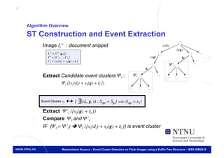 67



     Algorithm Overview

     ST Construction and Event Extraction
       -     Image Ii’’ : document snippet
                Ii’’ = (T’’,g,dt)	

                T’’ = {t’’1, …, t’’l }	

                t’’i = [s1(dt) + s2(g) + ti ]
                                                                                                             Ψ’l	


       -     Extract Candidate event clusters Ψl :                                     Ψl	


                 -            Ψl ([s1(dt) + s2(g) + ti ])	




            Event Cluster ek	

         {     ∃ (dt, g, t) : Sdgt = Sgt} with (Sdgt = ek)	

       -     Extract Ψ’l ([s2(g) + ti ])
       -     Compare Ψl and Ψ’l 	

       -     IF (Ψl = Ψ’l)  Ψl ([s1(dt) + s2(g) + ti ]) is event cluster
                   €


                              Massimiliano Ruocco – Event Cluster Detection on Flickr Images using a Suffix-Tree Structure – IEEE ISM2010
 