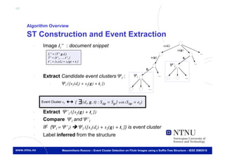 68



     Algorithm Overview

     ST Construction and Event Extraction
       -     Image Ii’’ : document snippet
                Ii’’ = (T’’,g,dt)	

                T’’ = {t’’1, …, t’’l }	

                t’’i = [s1(dt) + s2(g) + ti ]
                                                                                                             Ψ’l	


       -     Extract Candidate event clusters Ψl :                                     Ψl	


                 -            Ψl ([s1(dt) + s2(g) + ti ])	




            Event Cluster ek	

         {     ∃ (dt, g, t) : Sdgt = Sgt} with (Sdgt = ek)	

       -     Extract Ψ’l ([s2(g) + ti ])
       -     Compare Ψl and Ψ’l 	

       -     IF (Ψl = Ψ’l)  Ψl ([s1(dt) + s2(g) + ti ]) is event cluster
                   €
       -     Label inferred from the structure


                              Massimiliano Ruocco – Event Cluster Detection on Flickr Images using a Suffix-Tree Structure – IEEE ISM2010
 