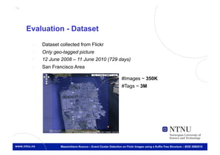 74




     Evaluation - Dataset
      -    Dataset collected from Flickr
      -    Only geo-tagged picture
      -    12 June 2008 – 11 June 2010 (729 days)
      -    San Francisco Area

                                                                #Images ~ 350K
                                                                #Tags ~ 3M




                   Massimiliano Ruocco – Event Cluster Detection on Flickr Images using a Suffix-Tree Structure – IEEE ISM2010
 