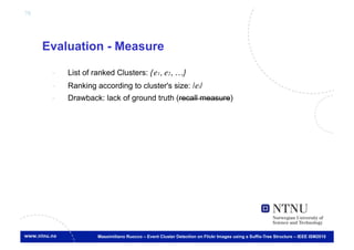 78




     Evaluation - Measure

      -    List of ranked Clusters: {e1, e2, …}	

      -    Ranking according to cluster's size: |ei| 	

      -    Drawback: lack of ground truth (recall measure)	





                    Massimiliano Ruocco – Event Cluster Detection on Flickr Images using a Suffix-Tree Structure – IEEE ISM2010
 