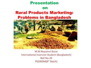 Presentation
on
Rural Products Marketing:
Problems in Bangladesh
M.M.Neyamul Basar
International Inservice Student (Bangladesh)
Roll No-20
PGDRDM(8th Batch)
 