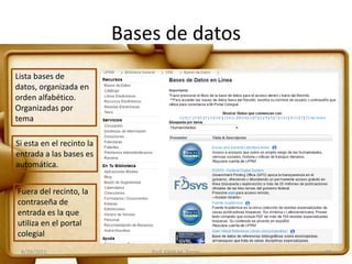 Bases de datos
8/29/2011 Prof. Edith M. Torres 10
Lista bases de
datos, organizada en
orden alfabético.
Organizadas por
tema
Si esta en el recinto la
entrada a las bases es
automática.
Fuera del recinto, la
contraseña de
entrada es la que
utiliza en el portal
colegial
 