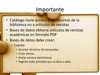 Importante
• Catálogo tiene acceso a los recursos de la
biblioteca no a artículos de revistas
• Bases de datos obtiene artículos de revistas
académicas en formato PDF
• Bases de datos debe crear:
– Cuenta
• Guardar términos de búsquedas
• Crear alertas
• Enviar correos electrónicos
• Registra toda actividad que se lleva a cabo
8/29/2011 Prof. Edith M. Torres 3
 