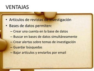 VENTAJAS
• Artículos de revistas de investigación
• Bases de datos permiten:
– Crear una cuenta en la base de datos
– Buscar en bases de datos simultáneamente
– Crear alertas sobre temas de investigación
– Guardar búsquedas
– Bajar artículos y enviarlos por email
8/29/2011 Prof. Edith M. Torres 30
 