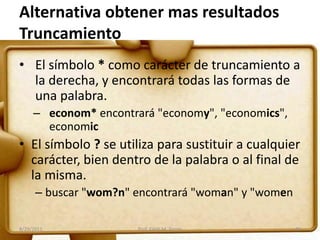 Alternativa obtener mas resultados
Truncamiento
• El símbolo * como carácter de truncamiento a
la derecha, y encontrará todas las formas de
una palabra.
– econom* encontrará "economy", "economics",
economic
• El símbolo ? se utiliza para sustituir a cualquier
carácter, bien dentro de la palabra o al final de
la misma.
– buscar "wom?n" encontrará "woman" y "women
8/29/2011 31Prof. Edith M. Torres
 