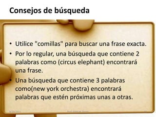 Consejos de búsqueda
• Utilice "comillas" para buscar una frase exacta.
• Por lo regular, una búsqueda que contiene 2
palabras como (circus elephant) encontrará
una frase.
• Una búsqueda que contiene 3 palabras
como(new york orchestra) encontrará
palabras que estén próximas unas a otras.
8/29/2011 32Prof. Edith M. Torres
 