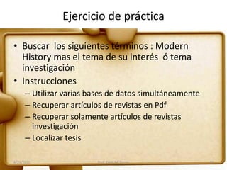 Ejercicio de práctica
• Buscar los siguientes términos : Modern
History mas el tema de su interés ó tema
investigación
• Instrucciones
– Utilizar varias bases de datos simultáneamente
– Recuperar artículos de revistas en Pdf
– Recuperar solamente artículos de revistas
investigación
– Localizar tesis
8/29/2011 Prof. Edith M. Torres 33
 