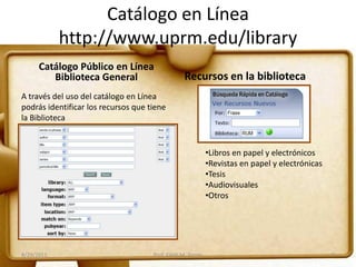 Catálogo en Línea
http://www.uprm.edu/library
Catálogo Público en Línea
Biblioteca General Recursos en la biblioteca
A través del uso del catálogo en Línea
podrás identificar los recursos que tiene
la Biblioteca
•Libros en papel y electrónicos
•Revistas en papel y electrónicas
•Tesis
•Audiovisuales
•Otros
8/29/2011 5Prof. Edith M. Torres
 