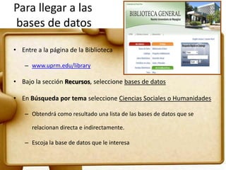 Para llegar a las
bases de datos
• Entre a la página de la Biblioteca
– www.uprm.edu/library
• Bajo la sección Recursos, seleccione bases de datos
• En Búsqueda por tema seleccione Ciencias Sociales o Humanidades
– Obtendrá como resultado una lista de las bases de datos que se
relacionan directa e indirectamente.
– Escoja la base de datos que le interesa
 