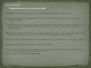 Russian Milk Shake
" Delightful dessert to cool off on a hot night. "
-Borshch, of course, is beet soup, and one of the most famous Russian traditional foods
-You may have already heard of pirozhki. These little pastries can be packed full of potatoes, meat,
cabbage, or cheese.
-Caviar, or ikra is really something to get worked up about in Russia. Briny and sharp, it is often served on
dark, crusty bread or with blini, which are like pancakes or crepes. Caviar on buttered bread is a
popular zakuska.
-Blini are also served rolled with a variety of fillings: jam, cheese, onions, or even chocolate syrup. At any
restaurant where you aren’t sure of any of the other dishes, blini are always a safe bet.
-Russian kebabs are called shashlyk. Like any kebab, they can be a combination of meat and vegetables.
-Pelmeni are pastry dumplings filled typically with meatballs.
-You can expect to find sour cream, or smetana, accompanying almost any Russian traditional food—
with crepes, in soups, and even sometimes in dessert.
-Russians love ice cream called morozhenoe.
 