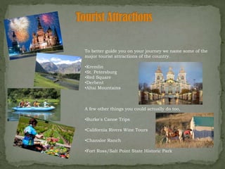 To better guide you on your journey we name some of the
major tourist attractions of the country.
•Kremlin
•St. Petersburg
•Red Square
•Derbent
•Altai Mountains
A few other things you could actually do too,
•Burke's Canoe Trips
•California Rivers Wine Tours
•Chanslor Ranch
•Fort Ross/Salt Point State Historic Park
 