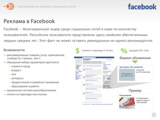 Реклама в Facebook
Facebook — безоговорочный лидер среди социальных сетей в мире по количеству
пользователей. Российские пользователи представлены здесь наиболее обеспеченными
людьми средних лет. Этот факт не может оставить равнодушным ни одного рекламодателя.
6
— рекламирование товаров, услуг, приложений,
сообществ, страниц , мест;
— обширный набор параметров таргетинга:
• страна и город
• возраст
• пол
• интересы
• предпочтения и семейное положение
• образование и работа
— аукционная система ценообразования;
— оплата за переходы или показы.
| Таргетированная реклама в социальных сетях
Формат объявления
Заголовок (25 символов)
Описание
(до 90 символов)
Изображение
(до 100х72 px)
$ стоимость перехода от 30 коп.
% средний CTR ~0.05.Возможности:
Распродажа!
Ультрамодные
красные кеды от
1299 рублей!
S
A
LE
Пример:
 