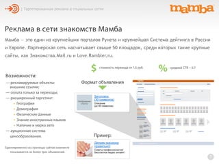 Реклама в сети знакомств Мамба
Мамба — это один из крупнейших порталов Рунета и крупнейшая Система дейтинга в России
и Европе. Партнерская сеть насчитывает свыше 50 площадок, среди которых такие крупные
сайты, как Знакомства.Mail.ru и Love.Rambler.ru.
7
| Таргетированная реклама в социальных сетях
— рекламируемые объекты:
внешние ссылки;
— оплата только за переходы;
— расширенный таргетинг:
• География
• Демография
• Физические данные
• Знание иностранных языков
• Наличие и марка авто
— аукционная система
ценообразования.
$ стоимость перехода от 1,5 руб.
% средний CTR ~ 0.7
Возможности:
Заголовок
(30 символов)
Описание
(до 90 символов)
Изображение
(72х72)
Формат объявления
Делаем маникюр
правильно!
Советы профессионалов!
Бесплатное видео онлайн!
Пример:
Единовременно на страницах сайтов знакомств
показывается не более трех объявлений.
 