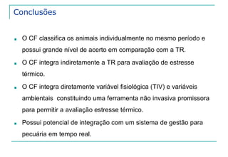 Conclusões 
■ O CF classifica os animais individualmente no mesmo período e 
possui grande nível de acerto em comparação com a TR. 
■ O CF integra indiretamente a TR para avaliação de estresse 
térmico. 
■ O CF integra diretamente variável fisiológica (TIV) e variáveis 
ambientais constituindo uma ferramenta não invasiva promissora 
para permitir a avaliação estresse térmico. 
■ Possui potencial de integração com um sistema de gestão para 
pecuária em tempo real. 
 