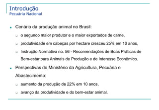 Introdução 
Pecuária Nacional 
■ Cenário da produção animal no Brasil: 
❑ o segundo maior produtor e o maior exportados de carne, 
❑ produtividade em cabeças por hectare cresceu 25% em 10 anos, 
❑ Instrução Normativa no. 56 - Recomendações de Boas Práticas de 
Bem-estar para Animais de Produção e de Interesse Econômico. 
■ Perspectivas do Ministério da Agricultura, Pecuária e 
Abastecimento: 
❑ aumento da produção de 22% em 10 anos, 
❑ avanço da produtividade e do bem-estar animal. 
 