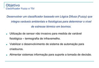 Objetivo 
Classificador Fuzzy e TIV 
Desenvolver um classificador baseado em Lógica Difusa (Fuzzy) que 
integra varáveis ambientais e fisiológicas para determinar o nível 
de estresse térmico em bovinos. 
■ Utilização de sensor não invasivo para medida de variável 
fisiológica – termografia de infravemelho. 
■ Viabilizar o desenvolvimento de sistema de automação para 
criadouros. 
■ Alimentar sistemas informação para suporte a tomada de decisão. 
 