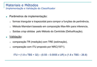 Materiais e Métodos 
Implementação e Validação do Classificador 
■ Parâmetros de implementação: 
❑ formas triangular e trapezoidal para compor a funções de pertinência, 
❑ Método Mamdani baseado em composição Max-Min para inferencia, 
❑ Saídas crisp obtidas pelo Método do Centróide (Defusificação). 
■ Validação: 
❑ comparação TR (medição) com TRE (estimação), 
❑ comparação com ITU proposto por NRC(1971). 
ITU = (1.8 x TBS + 32) – (0.55 – 0.0055 x UR) x (1.8 x TBS – 26.8) 
 