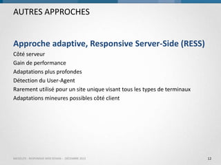 AUTRES APPROCHES
Approche adaptive, Responsive Server-Side (RESS)
Côté serveur
Gain de performance
Adaptations plus profondes
Détection du User-Agent
Rarement utilisé pour un site unique visant tous les types de terminaux
Adaptations mineures possibles côté client

BACKELITE - RESPONSIVE WEB DESIGN - DÉCEMBRE 2013

12

 