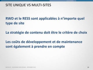 SITE UNIQUE VS MULTI-SITES
RWD et le RESS sont applicables à n’importe quel
type de site
La stratégie de contenu doit être le critère de choix

Les coûts de développement et de maintenance
sont également à prendre en compte

BACKELITE - RESPONSIVE WEB DESIGN - DÉCEMBRE 2013

13

 
