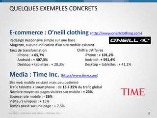 QUELQUES EXEMPLES CONCRETS

E-commerce : O’neill clothing (http://www.oneillclothing.com)
Redesign Responsive simple sur une base
Magento, aucune indication d’un site mobile existant.
Chiffre d’Affaires
Taux de transformation
iPhone : + 101,2%
iPhone : + 65,7%
Android : + 591,4%
Android : + 407,3%
Desktop + tablettes : + 41,1%
Desktop + tablettes : + 20,3%

Media : Time Inc. (http://www.time.com)
Site web mobile existant mais peu optimisé
Trafic tablette + smartphone : de 15 à 25% du trafic global
Nombre moyen de pages visitées sur mobile : + 23%
Bounce rate mobile : - 26%
Visiteurs uniques : + 15%
Temps passé sur une page : + 7,5%
BACKELITE - RESPONSIVE WEB DESIGN - DÉCEMBRE 2013

15

 