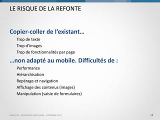 LE RISQUE DE LA REFONTE
Copier-coller de l’existant…
Trop de texte
Trop d’images
Trop de fonctionnalités par page

…non adapté au mobile. Difficultés de :
Performance
Hiérarchisation
Repérage et navigation
Affichage des contenus (images)
Manipulation (saisie de formulaires)

BACKELITE - RESPONSIVE WEB DESIGN - DÉCEMBRE 2013

17

 