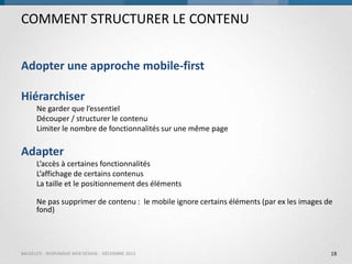 COMMENT STRUCTURER LE CONTENU
Adopter une approche mobile-first

Hiérarchiser
Ne garder que l’essentiel
Découper / structurer le contenu
Limiter le nombre de fonctionnalités sur une même page

Adapter
L’accès à certaines fonctionnalités
L’affichage de certains contenus
La taille et le positionnement des éléments
Ne pas supprimer de contenu : le mobile ignore certains éléments (par ex les images de
fond)

BACKELITE - RESPONSIVE WEB DESIGN - DÉCEMBRE 2013

18

 