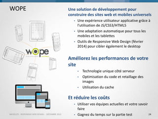 WOPE

Une solution de développement pour
construire des sites web et mobiles universels
•

•
•

Une expérience utilisateur applicative grâce à
l’utilisation de JS/CSS3/HTML5
Une adaptation automatique pour tous les
mobiles et les tablettes
Outils de Responsive Web Design (février
2014) pour cibler également le desktop

Améliorez les performances de votre
site
•
•
•

Technologie unique côté serveur
Optimisation du code et retaillage des
images
Utilisation du cache

Et réduire les coûts
•
BACKELITE - RESPONSIVE WEB DESIGN - DÉCEMBRE 2013

•

Utiliser vos équipes actuelles et votre savoir
faire
24
Gagnez du temps sur la partie test

 